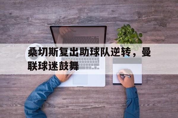 桑切斯复出助球队逆转，曼联球迷鼓舞